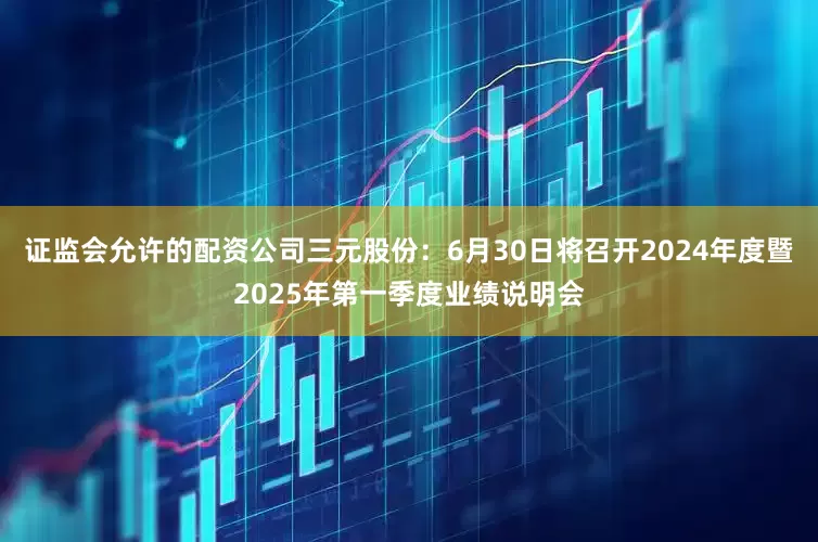 证监会允许的配资公司三元股份：6月30日将召开2024年度暨2025年第一季度业绩说明会