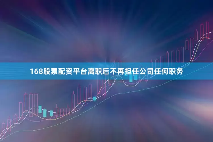 168股票配资平台离职后不再担任公司任何职务