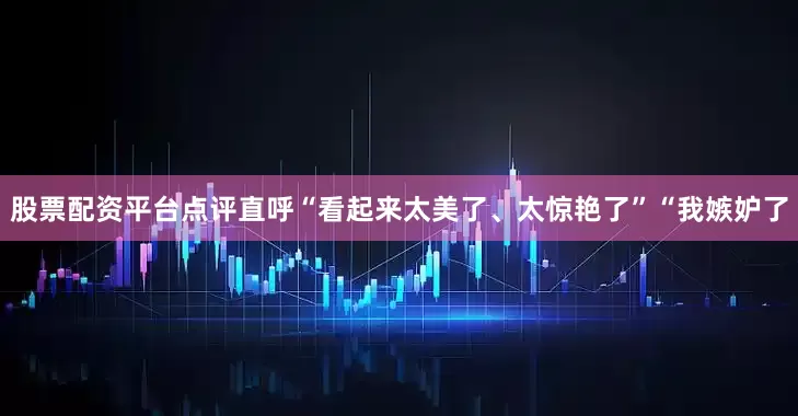 股票配资平台点评直呼“看起来太美了、太惊艳了”“我嫉妒了