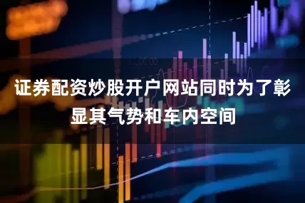 证券配资炒股开户网站同时为了彰显其气势和车内空间