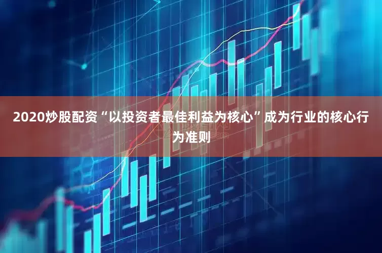 2020炒股配资“以投资者最佳利益为核心”成为行业的核心行为准则