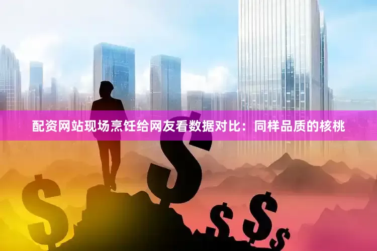 配资网站现场烹饪给网友看数据对比：同样品质的核桃