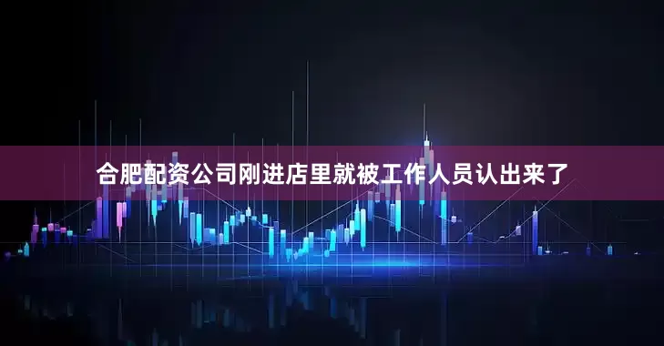合肥配资公司刚进店里就被工作人员认出来了