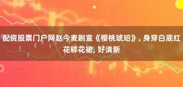 配资股票门户网赵今麦剧宣《樱桃琥珀》, 身穿白底红花碎花裙, 好清新