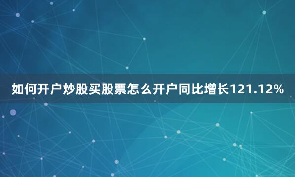 如何开户炒股买股票怎么开户同比增长121.12%