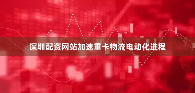 深圳配资网站加速重卡物流电动化进程