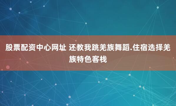 股票配资中心网址 还教我跳羌族舞蹈.住宿选择羌族特色客栈
