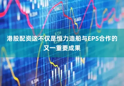 港股配资这不仅是恒力造船与EPS合作的又一重要成果