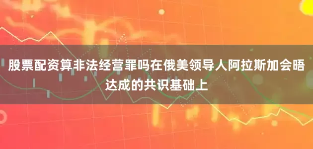 股票配资算非法经营罪吗在俄美领导人阿拉斯加会晤达成的共识基础上
