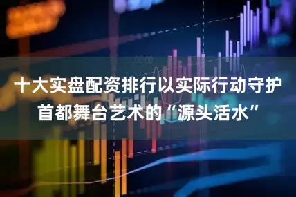 十大实盘配资排行以实际行动守护首都舞台艺术的“源头活水”