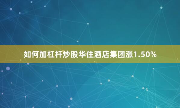 如何加杠杆炒股华住酒店集团涨1.50%