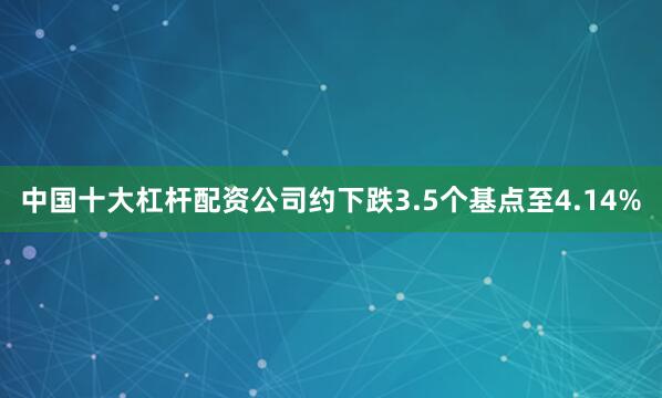 中国十大杠杆配资公司约下跌3.5个基点至4.14%