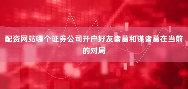 配资网站哪个证券公司开户好友诸葛和谋诸葛在当前的对局