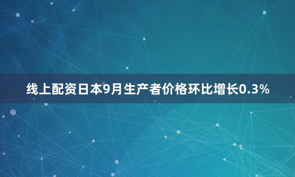 线上配资日本9月生产者价格环比增长0.3%