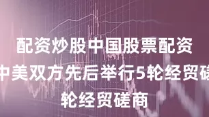 配资炒股中国股票配资网中美双方先后举行5轮经贸磋商